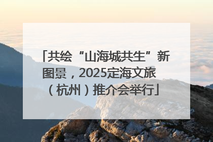 共绘“山海城共生”新图景，2025定海文旅（杭州）推介会举行