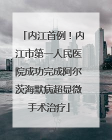 内江首例！内江市第一人民医院成功完成阿尔茨海默病超显微手术治疗