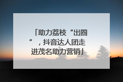 助力荔枝“出圈”，抖音达人团走进茂名助力营销