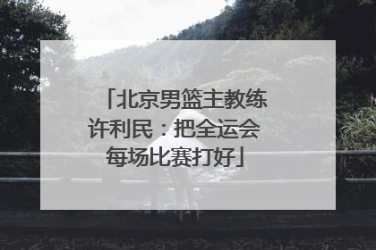 北京男篮主教练许利民：把全运会每场比赛打好