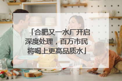 合肥又一水厂开启深度处理，百万市民将喝上更高品质水