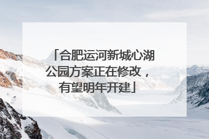 合肥运河新城心湖公园方案正在修改，有望明年开建