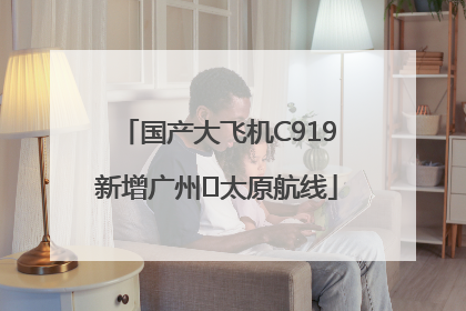 国产大飞机C919新增广州⇌太原航线