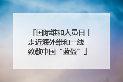 国际维和人员日丨走近海外维和一线 致敬中国“蓝盔”