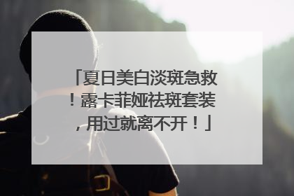 夏日美白淡斑急救！露卡菲娅祛斑套装，用过就离不开！