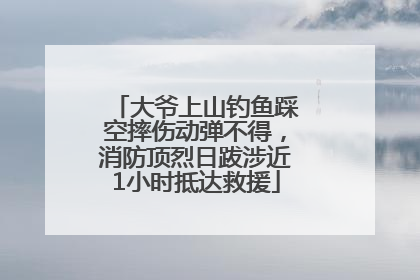 大爷上山钓鱼踩空摔伤动弹不得，消防顶烈日跋涉近1小时抵达救援