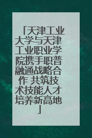 天津工业大学与天津工业职业学院携手职普融通战略合作 共筑技术技能人才培养新高地