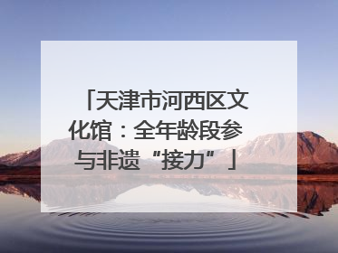 天津市河西区文化馆：全年龄段参与非遗“接力”