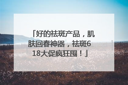 好的祛斑产品，肌肤回春神器，祛斑618大促疯狂囤！