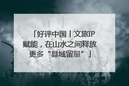 好评中国丨文旅IP赋能，在山水之间释放更多“县域留量”
