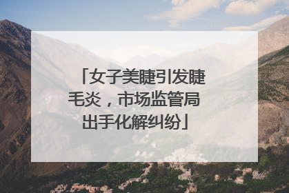 女子美睫引发睫毛炎，市场监管局出手化解纠纷