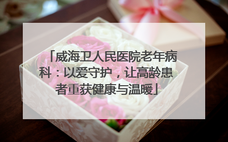 威海卫人民医院老年病科：以爱守护，让高龄患者重获健康与温暖