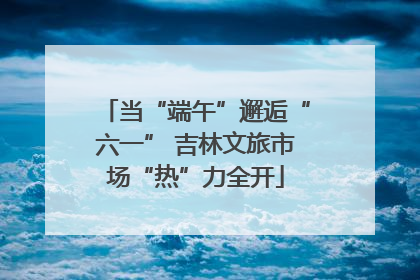 当“端午”邂逅“六一” 吉林文旅市场“热”力全开