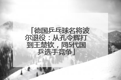 德国乒乓球名将波尔退役：从孔令辉打到王楚钦，同5代国乒选手竞争