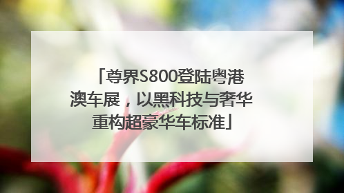 尊界S800登陆粤港澳车展，以黑科技与奢华重构超豪华车标准