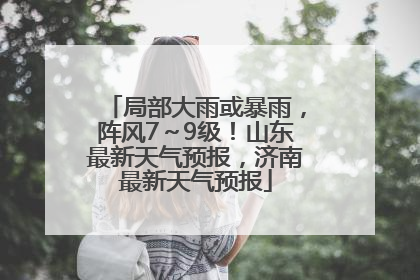 局部大雨或暴雨，阵风7～9级！山东最新天气预报，济南最新天气预报