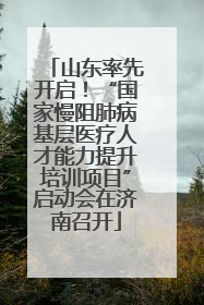 山东率先开启！“国家慢阻肺病基层医疗人才能力提升培训项目”启动会在济南召开