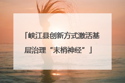 峡江县创新方式激活基层治理“末梢神经”