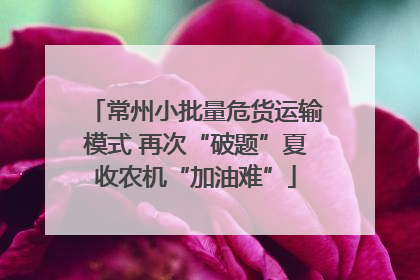 常州小批量危货运输模式 再次“破题”夏收农机“加油难”
