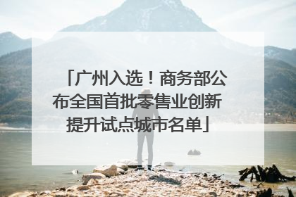 广州入选！商务部公布全国首批零售业创新提升试点城市名单