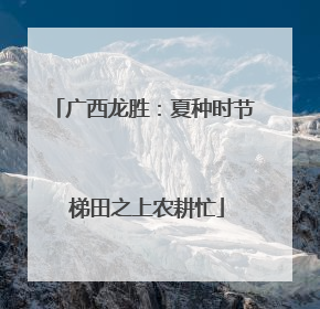 广西龙胜：夏种时节 梯田之上农耕忙