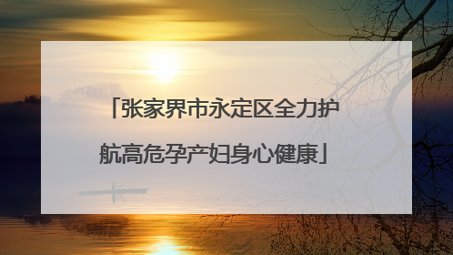 张家界市永定区全力护航高危孕产妇身心健康