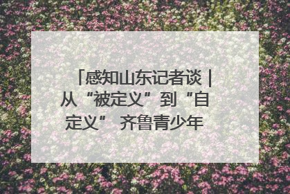 感知山东记者谈｜从“被定义”到“自定义” 齐鲁青少年书写时代新篇