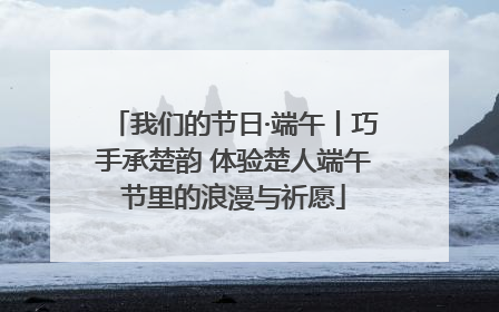 我们的节日·端午丨巧手承楚韵 体验楚人端午节里的浪漫与祈愿