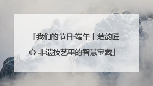 我们的节日·端午丨楚韵匠心 非遗技艺里的智慧宝藏