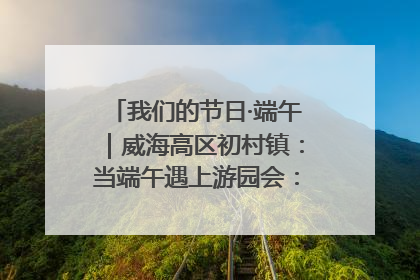 我们的节日·端午｜威海高区初村镇：当端午遇上游园会：来一场“粽”享欢乐的趣味冒险！