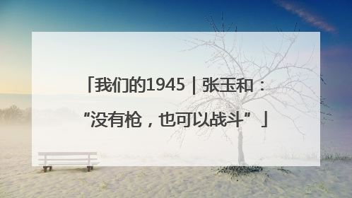 我们的1945｜张玉和：“没有枪，也可以战斗”