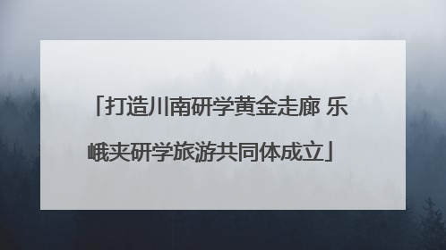 打造川南研学黄金走廊 乐峨夹研学旅游共同体成立