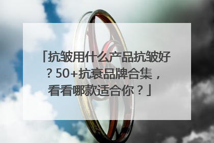 抗皱用什么产品抗皱好？50+抗衰品牌合集，看看哪款适合你？