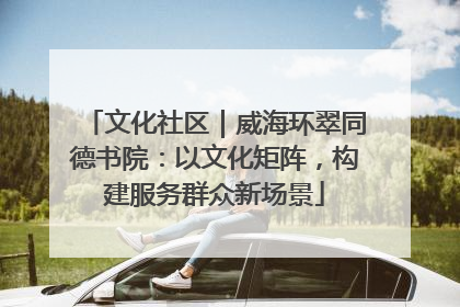文化社区｜威海环翠同德书院：以文化矩阵，构建服务群众新场景