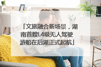 文旅融合新场景，湖南首艘L4级无人驾驶游船在后湖正式起航