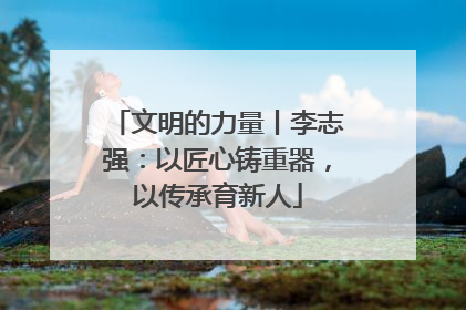 文明的力量丨李志强：以匠心铸重器，以传承育新人