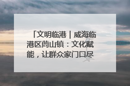 文明临港｜威海临港区蔄山镇：文化赋能，让群众家门口尽享幸福生活