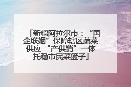 新疆阿拉尔市：“国企联姻”保障辖区蔬菜供应 “产供销”一体托稳市民菜篮子