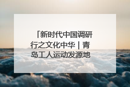 新时代中国调研行之文化中华｜青岛工人运动发源地红色文化浸人心