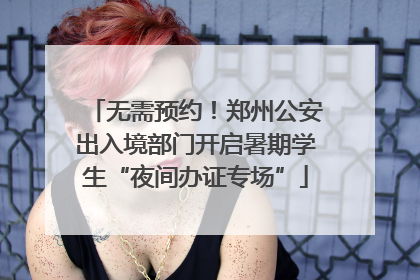 无需预约！郑州公安出入境部门开启暑期学生“夜间办证专场”
