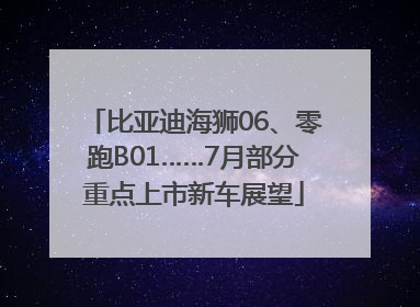 比亚迪海狮06、零跑B01……7月部分重点上市新车展望