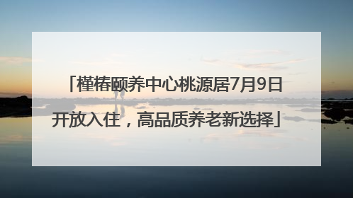 槿椿颐养中心桃源居7月9日开放入住，高品质养老新选择