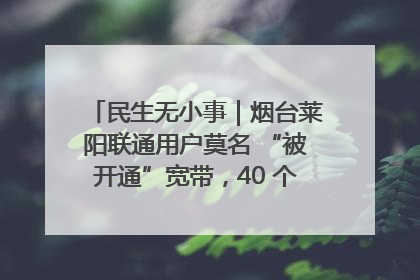 民生无小事｜烟台莱阳联通用户莫名 “被开通”宽带，40 个月扣费无人知