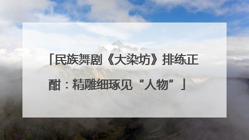 民族舞剧《大染坊》排练正酣：精雕细琢见“人物”