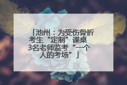 池州：为受伤骨折考生“定制”课桌 3名老师监考“一个人的考场”