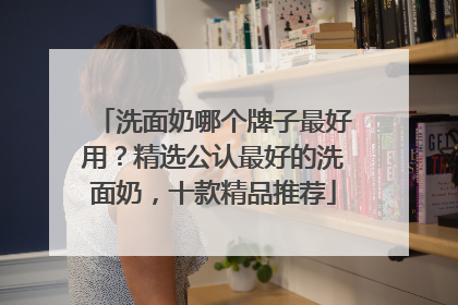 洗面奶哪个牌子最好用？精选公认最好的洗面奶，十款精品推荐