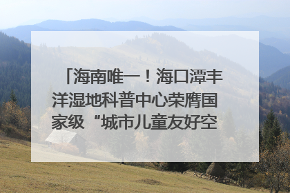 海南唯一！海口潭丰洋湿地科普中心荣膺国家级“城市儿童友好空间建设园区”称号
