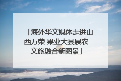 海外华文媒体走进山西万荣 果业大县展农文旅融合新图景