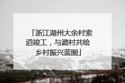 浙江湖州大余村索道竣工，与潞村共绘乡村振兴蓝图