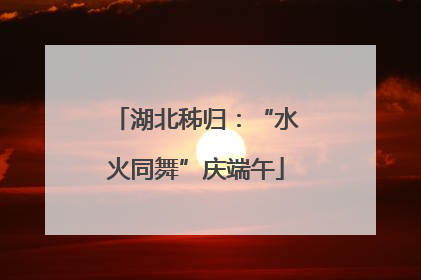 湖北秭归：“水火同舞”庆端午